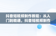 抖音短视频制作教程：从入门到精通，抖音短视频制作教程怎么做 
