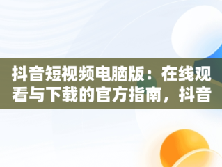 抖音短视频电脑版：在线观看与下载的官方指南，抖音短视频电脑版2021 