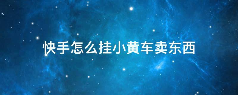 快手如何挂小黄车售卖自己的商品,快手如何挂小黄车