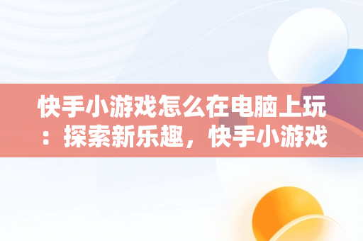 快手小游戏怎么在电脑上玩:探索新乐趣,快手小游戏电脑版本  快手小游戏怎么在电脑上玩:探索新乐趣,快手小游戏电脑版本