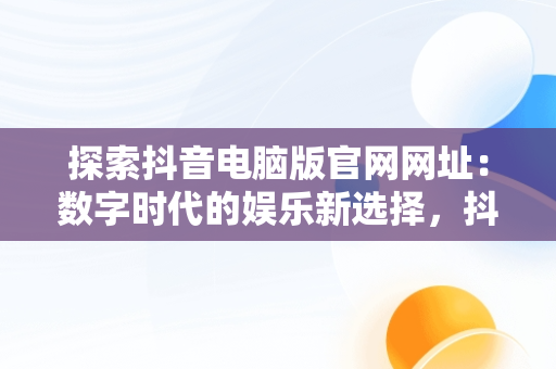 探索抖音电脑版官网网址：数字时代的娱乐新选择，抖音电脑版官网网址是什么 