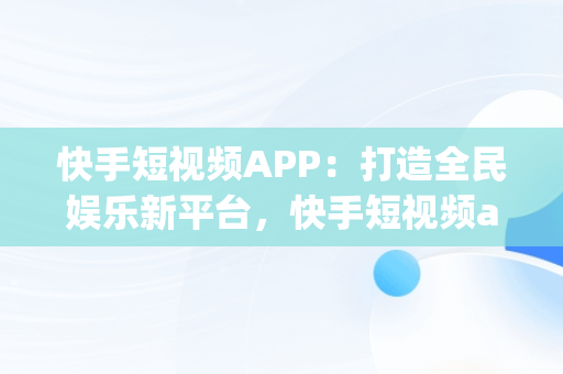 快手短视频APP：打造全民娱乐新平台，快手短视频app官方网站 