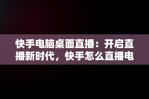 快手电脑桌面直播：开启直播新时代，快手怎么直播电脑桌面 