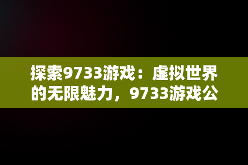 探索9733游戏：虚拟世界的无限魅力，9733游戏公司 