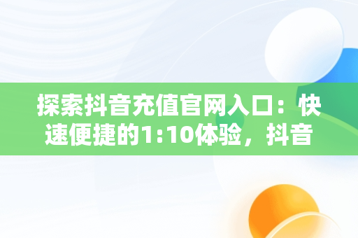 探索抖音充值官网入口：快速便捷的1:10体验，抖音充值官网入口在哪里 