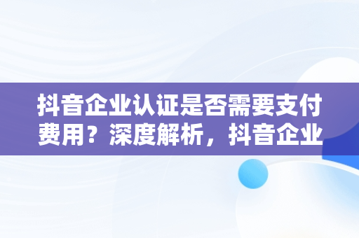抖音企业认证是否需要支付费用？深度解析，抖音企业认证要钱吗是真的吗 