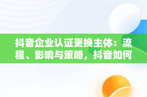 抖音企业认证更换主体：流程、影响与策略，抖音如何更换企业认证主体 