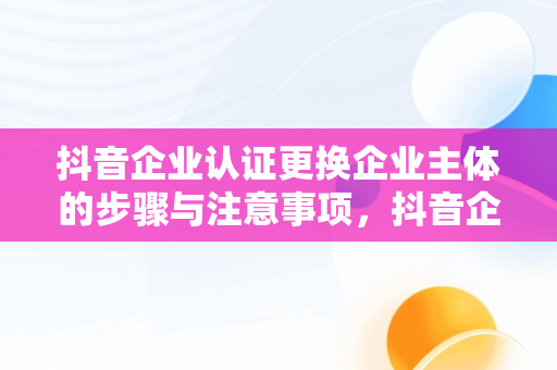 抖音企业认证更换企业主体的步骤与注意事项，抖音企业认证怎么更换企业主体呢 