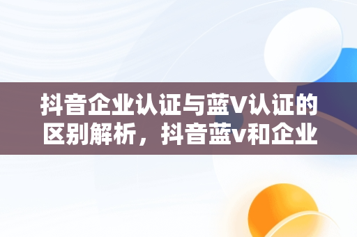 抖音企业认证与蓝V认证的区别解析，抖音蓝v和企业号有什么区别 