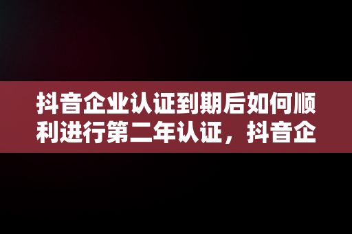 抖音企业认证到期后如何顺利进行第二年认证，抖音企业认证到期了第二年怎么认证不上 
