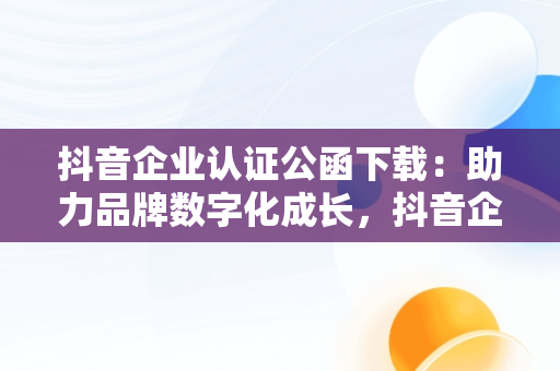 抖音企业认证公函下载：助力品牌数字化成长，抖音企业申请认证公函 