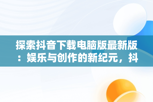 探索抖音下载电脑版最新版：娱乐与创作的新纪元，抖音下载电脑版最新版怎么下载 