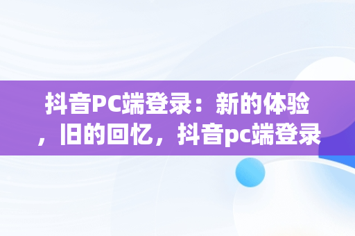 抖音PC端登录：新的体验，旧的回忆，抖音pc端登录网页 