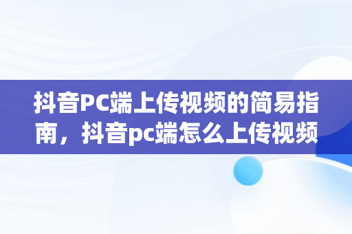 抖音PC端上传视频的简易指南，抖音pc端怎么上传视频作品 