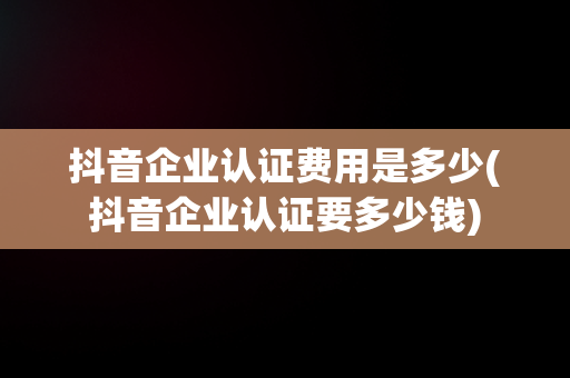 抖音企业认证费用是多少(抖音企业认证要多少钱)