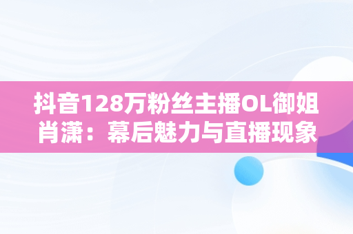 抖音128万粉丝主播OL御姐肖潇：幕后魅力与直播现象，抖音肖瑶个人资料 