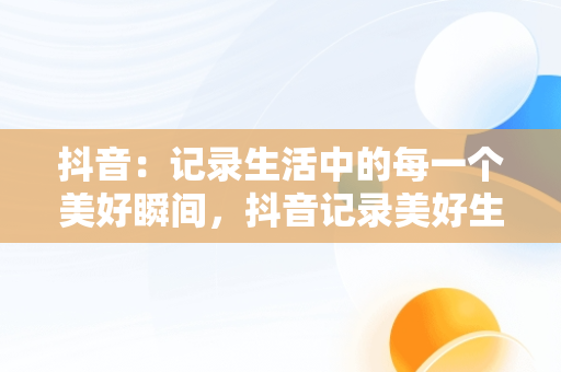 抖音：记录生活中的每一个美好瞬间，抖音记录美好生活主页 