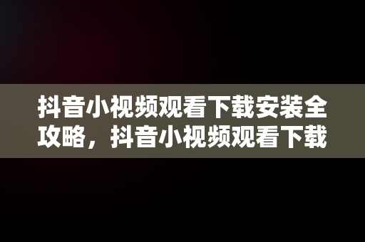 抖音小视频观看下载安装全攻略，抖音小视频观看下载安装手机 