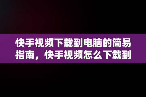 快手视频下载到电脑的简易指南，快手视频怎么下载到电脑上面 