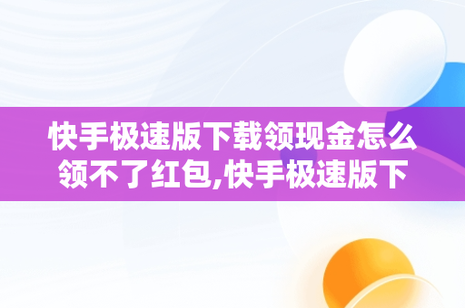 快手极速版下载领现金怎么领不了红包,快手极速版下载领现金怎么没有红包