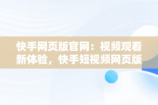 快手网页版官网：视频观看新体验，快手短视频网页版登录入口 