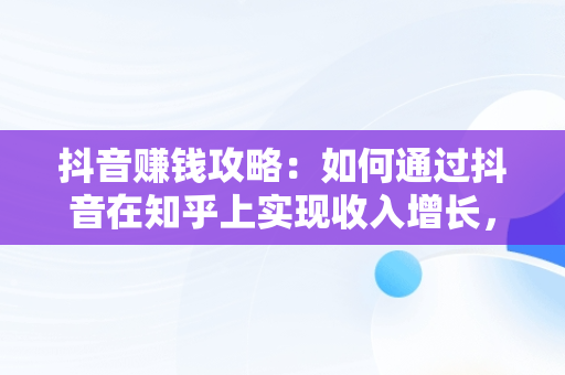 抖音赚钱攻略：如何通过抖音在知乎上实现收入增长，抖音抖音怎么赚钱? 