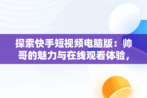 探索快手短视频电脑版：帅哥的魅力与在线观看体验，快手短视频怎么在电脑上看 