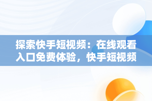 探索快手短视频：在线观看入口免费体验，快手短视频在线观看入口在线观看免费 