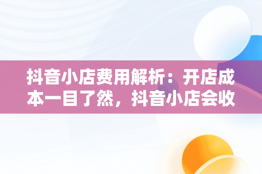抖音小店费用解析：开店成本一目了然，抖音小店会收取多少手续费 