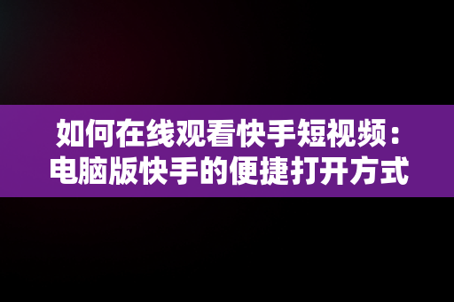 如何在线观看快手短视频：电脑版快手的便捷打开方式，快手视频在电脑上可以看到吗 