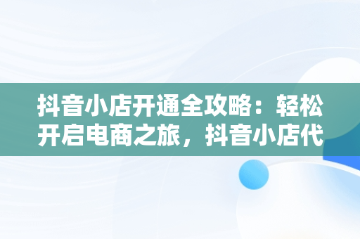 抖音小店开通全攻略：轻松开启电商之旅，抖音小店代运营公司可靠吗 