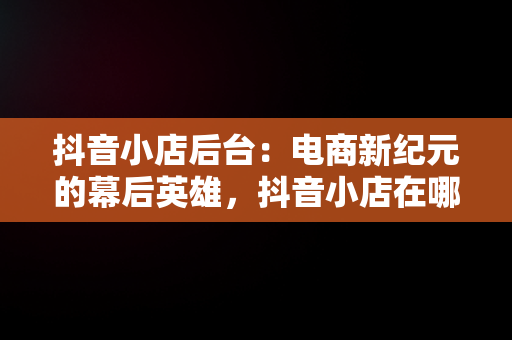 抖音小店后台：电商新纪元的幕后英雄，抖音小店在哪里进入 