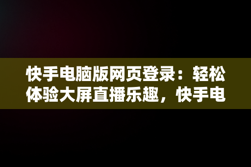 快手电脑版网页登录：轻松体验大屏直播乐趣，快手电脑版网页登录在哪里 