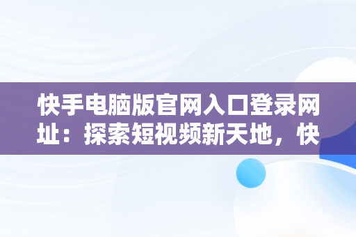 快手电脑版官网入口登录网址：探索短视频新天地，快手电脑官方网站首页登录 