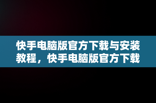 快手电脑版官方下载与安装教程，快手电脑版官方下载怎么安装的 