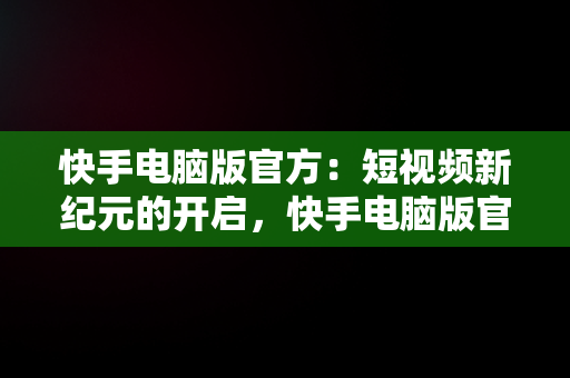 快手电脑版官方：短视频新纪元的开启，快手电脑版官方网址 