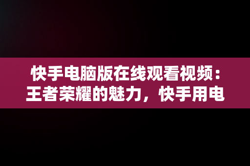 快手电脑版在线观看视频：王者荣耀的魅力，快手用电脑看 