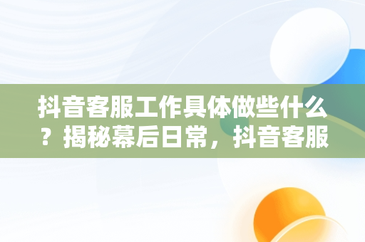 抖音客服工作具体做些什么？揭秘幕后日常，抖音客服工作具体做些什么内容 