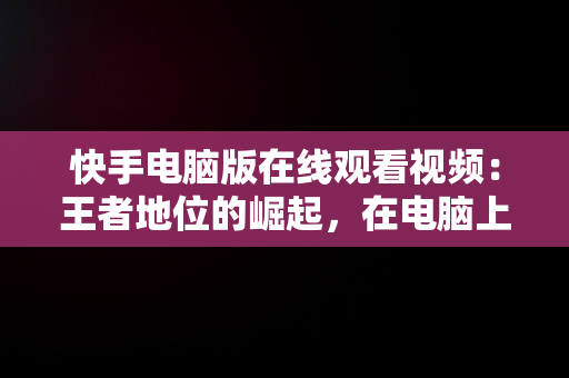 快手电脑版在线观看视频：王者地位的崛起，在电脑上看快手 