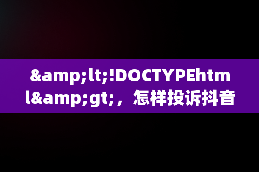 &lt;!DOCTYPEhtml&gt;，怎样投诉抖音商家最有效的方法 