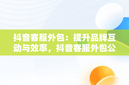 抖音客服外包：提升品牌互动与效率，抖音客服外包公司 