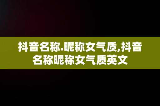 抖音名称.昵称女气质,抖音名称昵称女气质英文