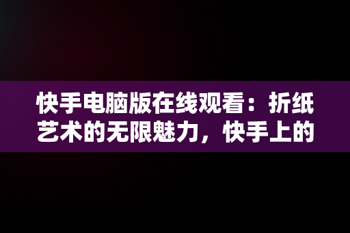 快手电脑版在线观看：折纸艺术的无限魅力，快手上的折纸视频是怎么拍的 