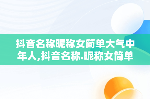 抖音名称昵称女简单大气中年人,抖音名称.昵称女简单大气中年