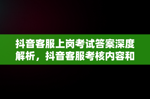 抖音客服上岗****深度解析，抖音客服考核内容和考核指标 