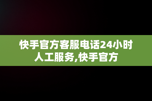 快手官方客服电话24小时人工服务,快手官方