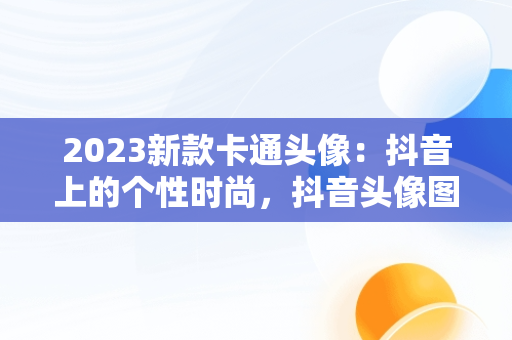2023新款卡通头像：抖音上的个性时尚，抖音头像图片2023新款卡通可爱 