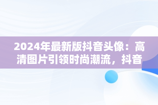 2024年最新版抖音头像：高清图片引领时尚潮流，抖音头像2024年最新女头像 