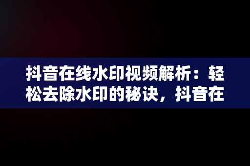 抖音在线水印视频解析：轻松去除水印的秘诀，抖音在线水印去除视频解析 