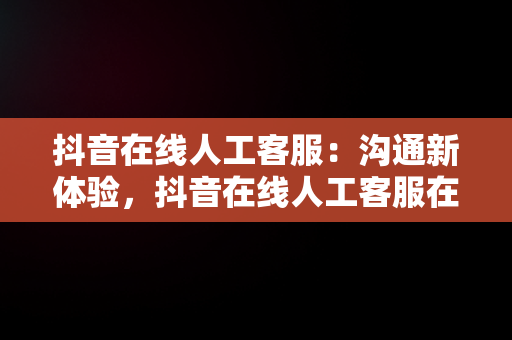 抖音在线人工客服：沟通新体验，抖音在线人工客服在哪里找 